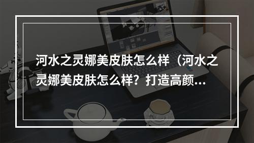 河水之灵娜美皮肤怎么样（河水之灵娜美皮肤怎么样？打造高颜值英雄必备！）