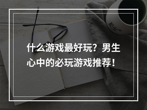 什么游戏最好玩？男生心中的必玩游戏推荐！