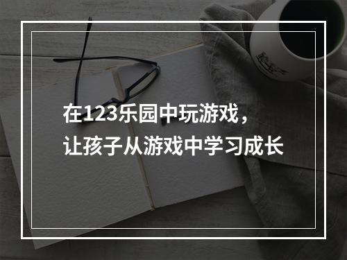 在123乐园中玩游戏，让孩子从游戏中学习成长