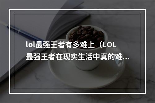 lol最强王者有多难上（LOL最强王者在现实生活中真的难上吗？）