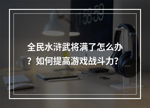 全民水浒武将满了怎么办？如何提高游戏战斗力？