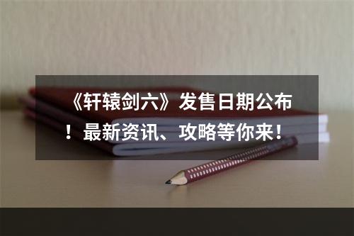 《轩辕剑六》发售日期公布！最新资讯、攻略等你来！