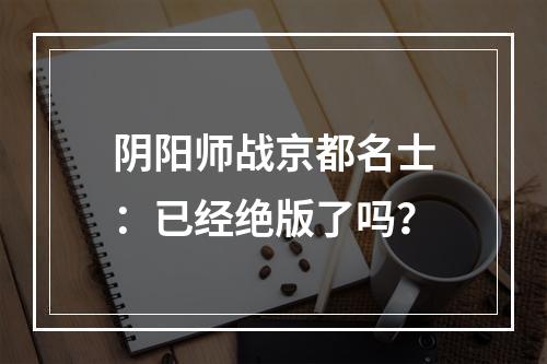 阴阳师战京都名士：已经绝版了吗？