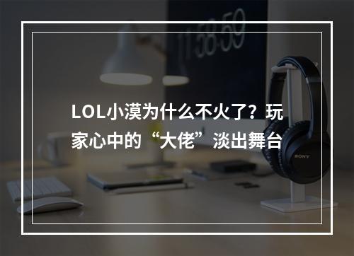 LOL小漠为什么不火了？玩家心中的“大佬”淡出舞台