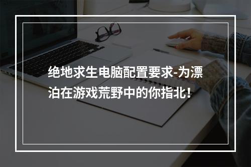 绝地求生电脑配置要求-为漂泊在游戏荒野中的你指北！