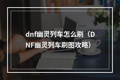 dnf幽灵列车怎么刷（DNF幽灵列车刷图攻略）