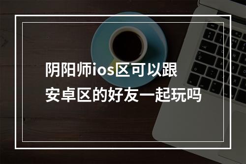 阴阳师ios区可以跟安卓区的好友一起玩吗