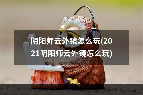 阴阳师云外镜怎么玩(2021阴阳师云外镜怎么玩)