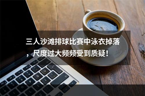 三人沙滩排球比赛中泳衣掉落，尺度过大频频受到质疑！