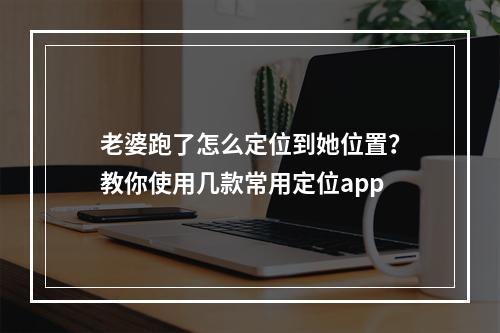 老婆跑了怎么定位到她位置？教你使用几款常用定位app