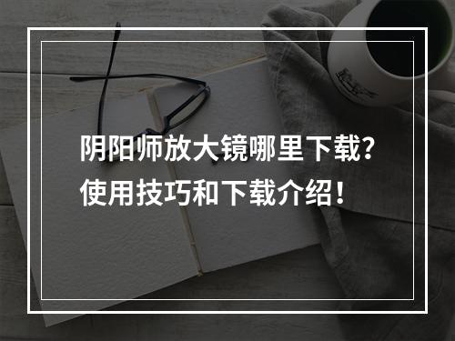 阴阳师放大镜哪里下载？使用技巧和下载介绍！