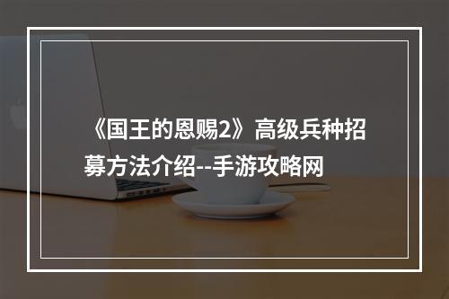 《国王的恩赐2》高级兵种招募方法介绍--手游攻略网