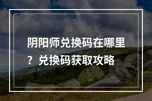 阴阳师兑换码在哪里？兑换码获取攻略