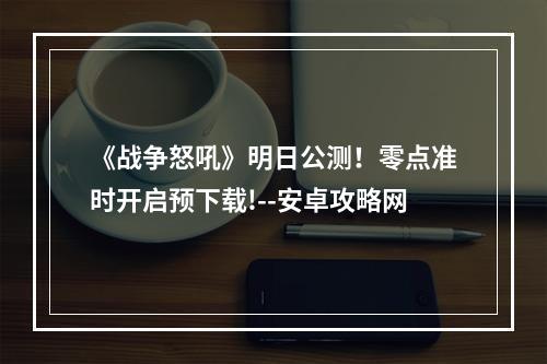 《战争怒吼》明日公测！零点准时开启预下载!--安卓攻略网