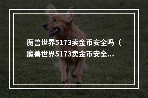 魔兽世界5173卖金币安全吗（魔兽世界5173卖金币安全吗？）