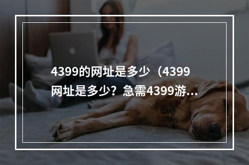 4399的网址是多少（4399网址是多少？急需4399游戏爱好者必看！）