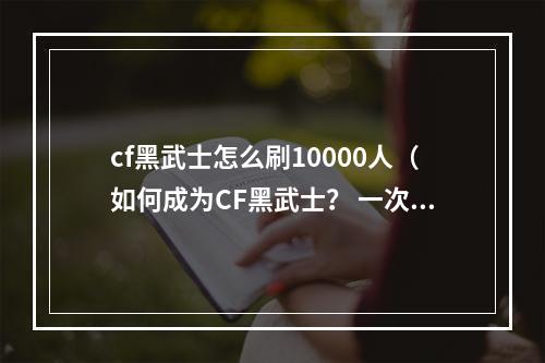 cf黑武士怎么刷10000人（如何成为CF黑武士？ 一次刷10000人！）