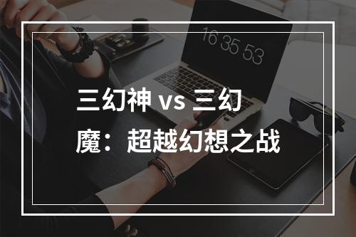 三幻神 vs 三幻魔：超越幻想之战