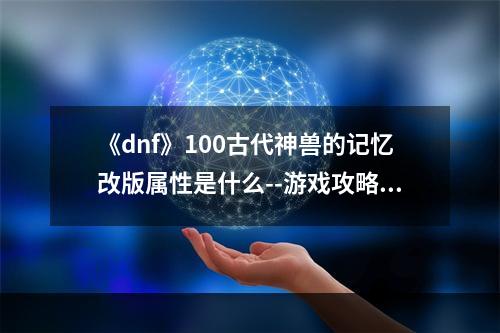 《dnf》100古代神兽的记忆改版属性是什么--游戏攻略网