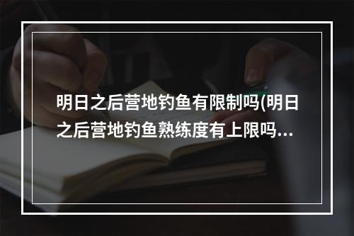 明日之后营地钓鱼有限制吗(明日之后营地钓鱼熟练度有上限吗)