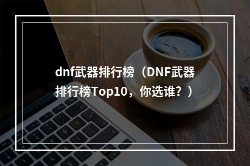 dnf武器排行榜（DNF武器排行榜Top10，你选谁？）