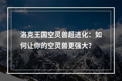 洛克王国空灵兽超进化：如何让你的空灵兽更强大？