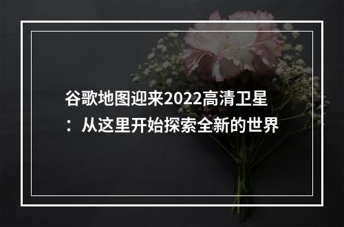 谷歌地图迎来2022高清卫星：从这里开始探索全新的世界