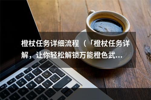 橙杖任务详细流程（「橙杖任务详解，让你轻松解锁万能橙色武器！」）