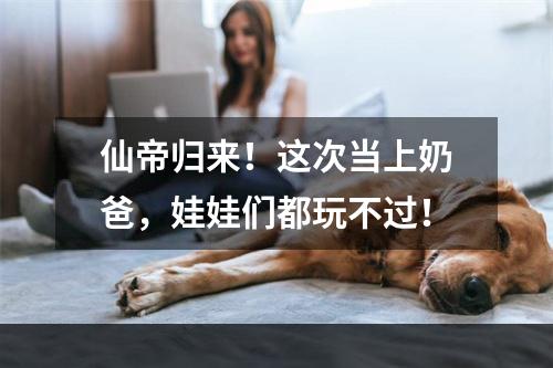 仙帝归来！这次当上奶爸，娃娃们都玩不过！