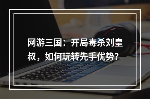 网游三国：开局毒杀刘皇叔，如何玩转先手优势？