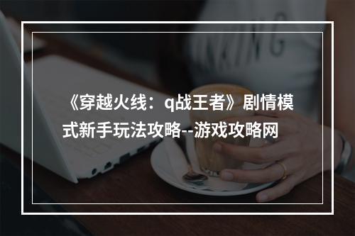 《穿越火线：q战王者》剧情模式新手玩法攻略--游戏攻略网