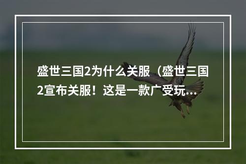 盛世三国2为什么关服（盛世三国2宣布关服！这是一款广受玩家喜爱的游戏，为什么要结束呢？让我们一起看看其