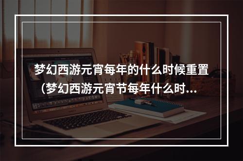 梦幻西游元宵每年的什么时候重置（梦幻西游元宵节每年什么时候重置？我的攻略告诉你！）