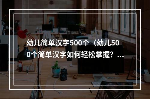 幼儿简单汉字500个（幼儿500个简单汉字如何轻松掌握？）