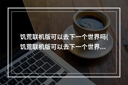 饥荒联机版可以去下一个世界吗(饥荒联机版可以去下一个世界吗手游)