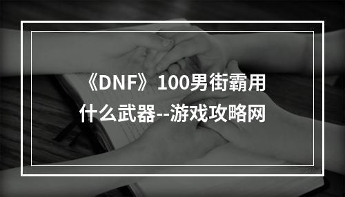 《DNF》100男街霸用什么武器--游戏攻略网