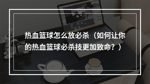 热血篮球怎么放必杀（如何让你的热血篮球必杀技更加致命？）