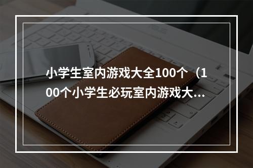 小学生室内游戏大全100个（100个小学生必玩室内游戏大全！宝藏文章！）