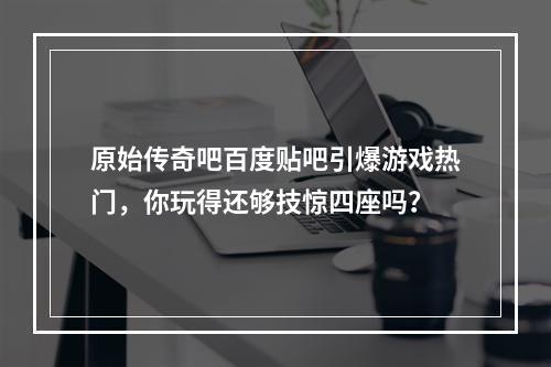 原始传奇吧百度贴吧引爆游戏热门，你玩得还够技惊四座吗？