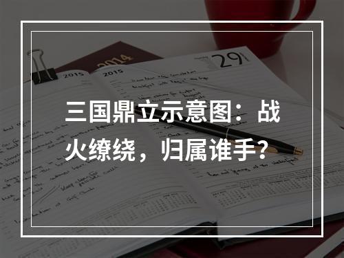 三国鼎立示意图：战火缭绕，归属谁手？