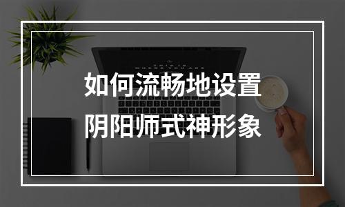 如何流畅地设置阴阳师式神形象