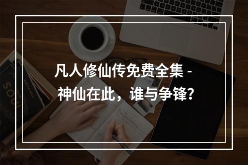 凡人修仙传免费全集 - 神仙在此，谁与争锋？