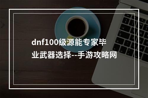 dnf100级源能专家毕业武器选择--手游攻略网