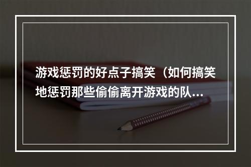 游戏惩罚的好点子搞笑（如何搞笑地惩罚那些偷偷离开游戏的队友？）