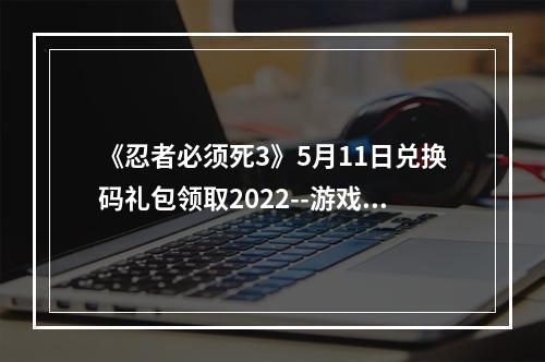 《忍者必须死3》5月11日兑换码礼包领取2022--游戏攻略网