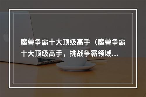 魔兽争霸十大顶级高手（魔兽争霸十大顶级高手，挑战争霸领域的极限境地）