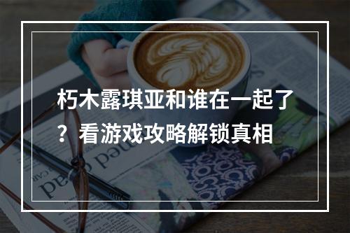 朽木露琪亚和谁在一起了？看游戏攻略解锁真相