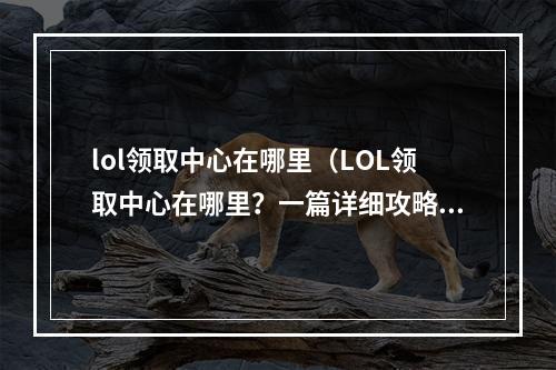 lol领取中心在哪里（LOL领取中心在哪里？一篇详细攻略带你了解！）