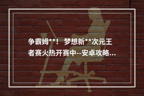 争霸姆**！ 梦想新**次元王者赛火热开赛中--安卓攻略网