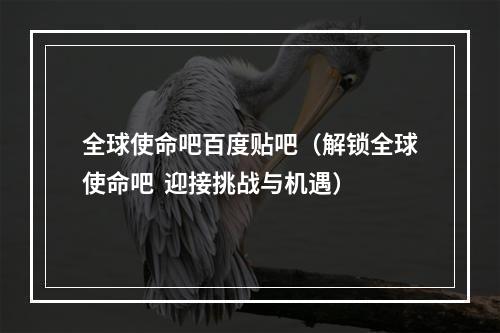 全球使命吧百度贴吧（解锁全球使命吧  迎接挑战与机遇）